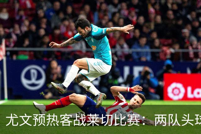 尤文预热客战莱切比赛：两队头球进球占比均居五大联赛前列